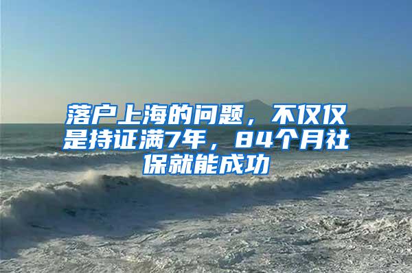 落户上海的问题,不仅仅是持证满7年,84个月社保就能成功