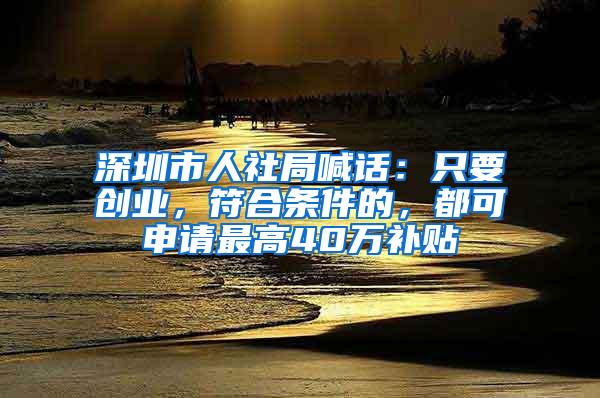 深圳市人社局喊话:只要创业,符合条件的,都可申请最高40万补贴