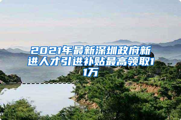 2021年最新深圳政府新进人才引进补贴最高领取11万