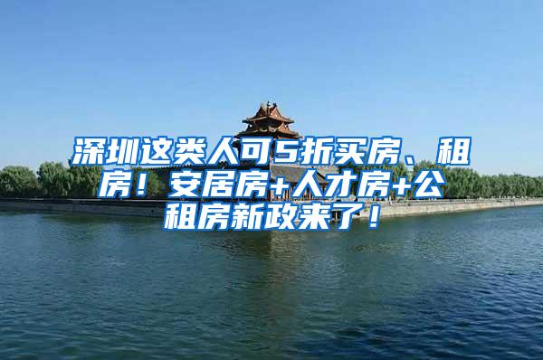 深圳这类人可5折买房、租房！安居房+人才房+公租房新政来了！