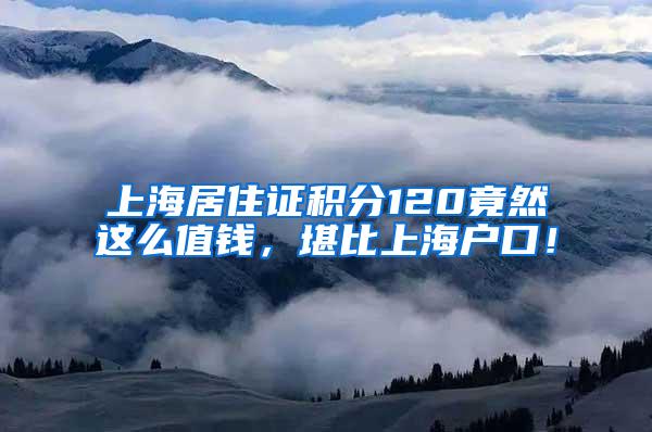 上海居住证积分120竟然这么值钱,堪比上海户口!