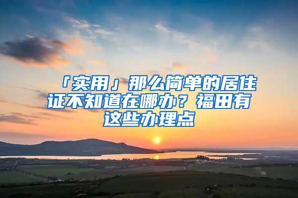 「实用」那么简单的居住证不知道在哪办?福田有这些办理点