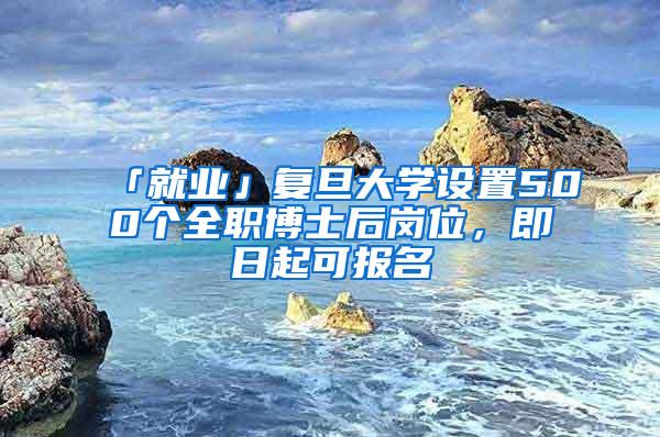 「就业」复旦大学设置500个全职博士后岗位,即日起可报名