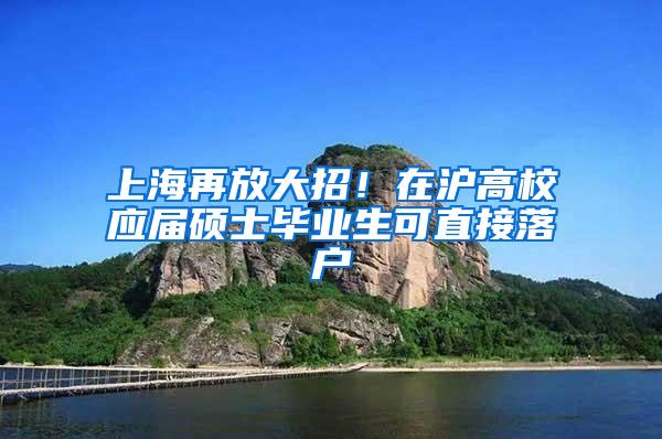 上海再放大招!在沪高校应届硕士毕业生可直接落户