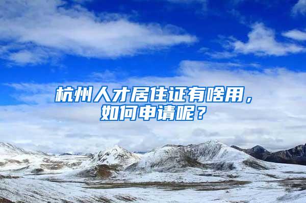 杭州人才居住证有啥用,如何申请呢?
