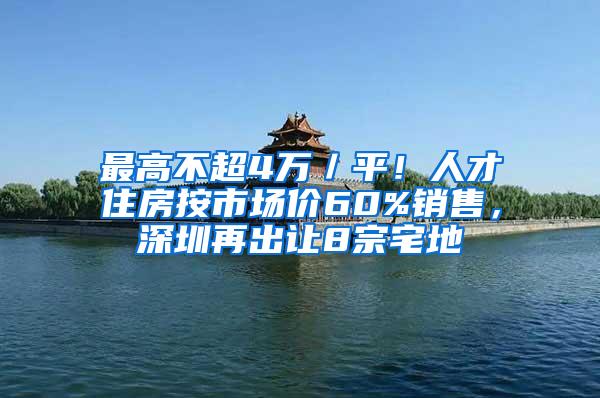 最高不超4万／平！人才住房按市场价60%销售，深圳再出让8宗宅地