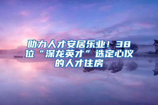 助力人才安居乐业！38位“深龙英才”选定心仪的人才住房