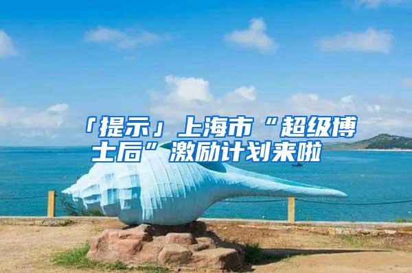 「提示」上海市“超级博士后”激励计划来啦