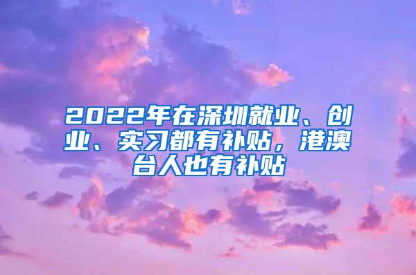 2022年在深圳就业、创业、实习都有补贴，港澳台人也有补贴