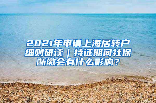 2021年申请上海居转户细则研读｜持证期间社保断缴会有什么影响？