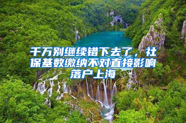 千万别继续错下去了,社保基数缴纳不对直接影响落户上海
