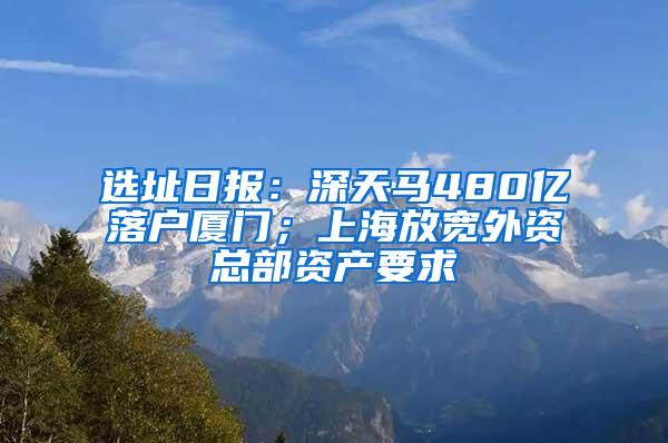 选址日报：深天马480亿落户厦门；上海放宽外资总部资产要求
