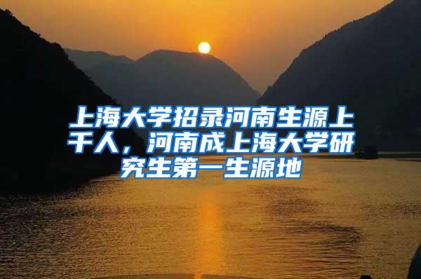 上海大学招录河南生源上千人，河南成上海大学研究生第一生源地