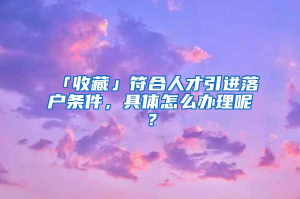 「收藏」符合人才引进落户条件，具体怎么办理呢？