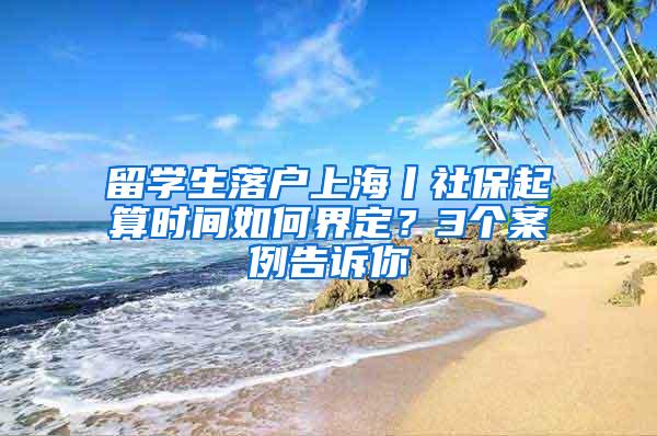 留学生落户上海丨社保起算时间如何界定?3个案例告诉你