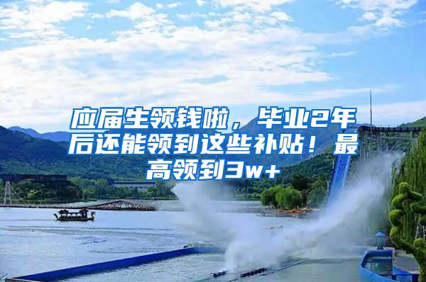 应届生领钱啦，毕业2年后还能领到这些补贴！最高领到3w+