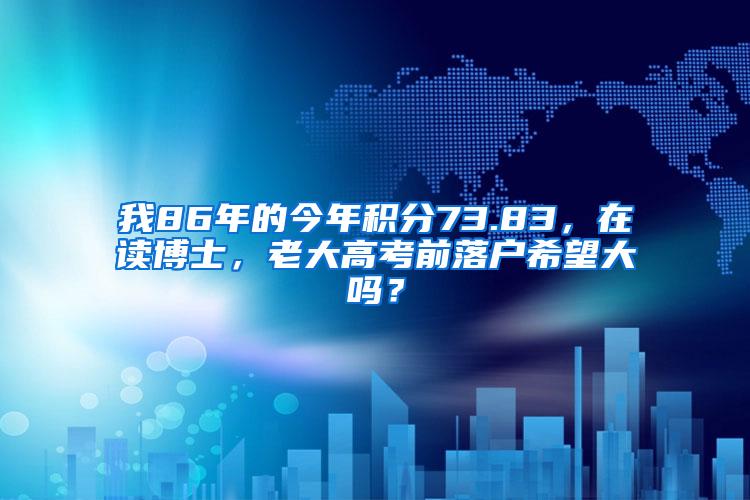 我86年的今年积分73.83,在读博士,老大高考前落户希望大吗?