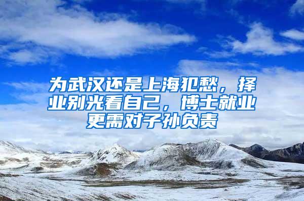 为武汉还是上海犯愁，择业别光看自己，博士就业更需对子孙负责
