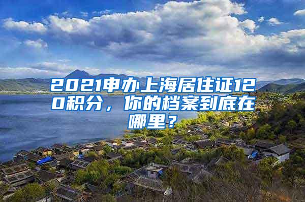 2021申办上海居住证120积分，你的档案到底在哪里？