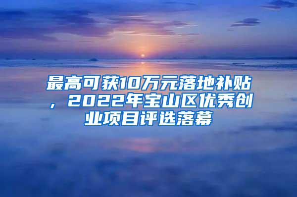最高可获10万元落地补贴，2022年宝山区优秀创业项目评选落幕