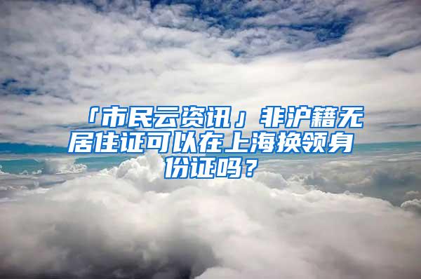 「市民云资讯」非沪籍无居住证可以在上海换领身份证吗？