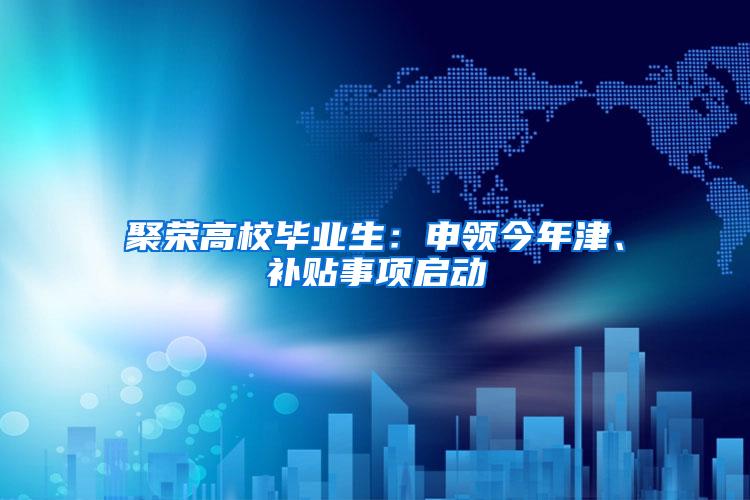 聚荣高校毕业生：申领今年津、补贴事项启动