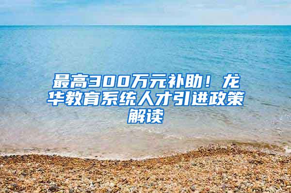 最高300万元补助！龙华教育系统人才引进政策解读