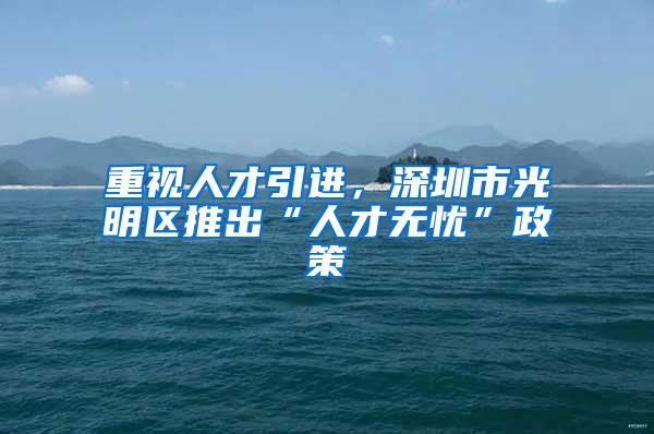重视人才引进，深圳市光明区推出“人才无忧”政策