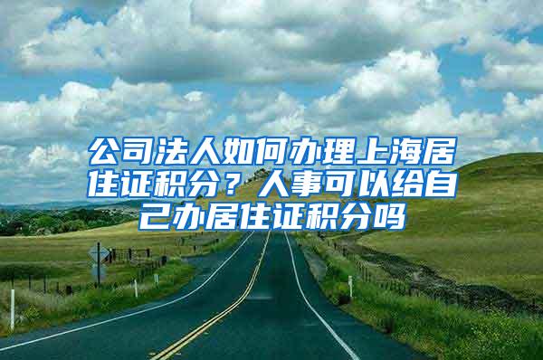 公司法人如何办理上海居住证积分？人事可以给自己办居住证积分吗