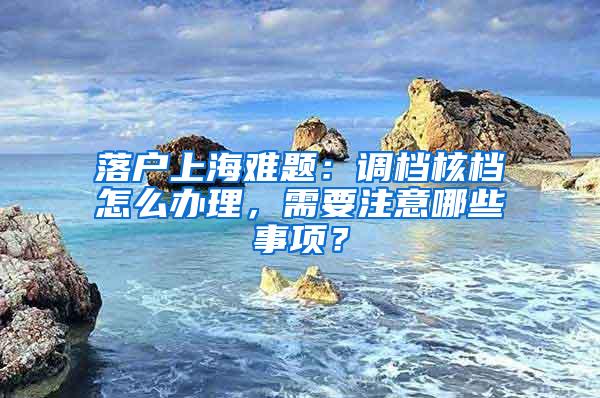 落户上海难题:调档核档怎么办理,需要注意哪些事项?