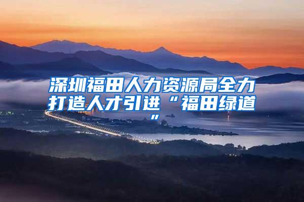 深圳福田人力资源局全力打造人才引进“福田绿道”