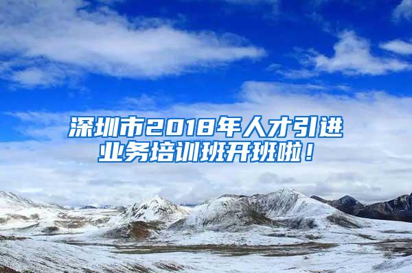 深圳市2018年人才引进业务培训班开班啦！
