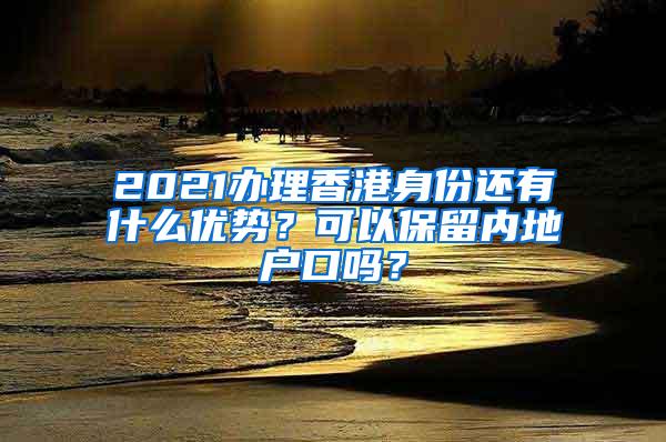 2021办理香港身份还有什么优势？可以保留内地户口吗？