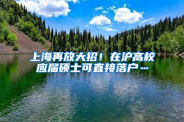 上海再放大招！在沪高校应届硕士可直接落户…