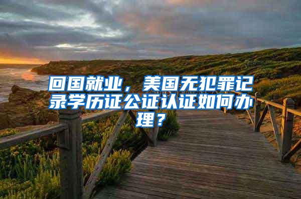 回国就业，美国无犯罪记录学历证公证认证如何办理？