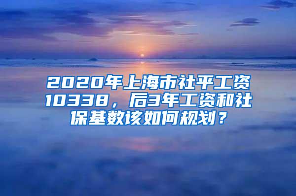 2020年上海市社平工资10338，后3年工资和社保基数该如何规划？