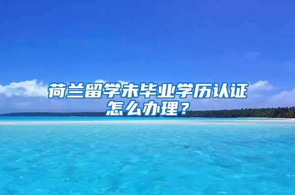 荷兰留学未毕业学历认证怎么办理?