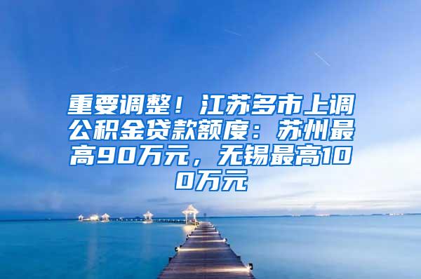 重要调整！江苏多市上调公积金贷款额度：苏州最高90万元，无锡最高100万元