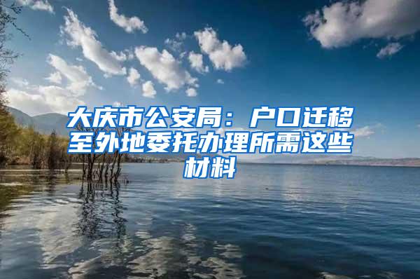 大庆市公安局:户口迁移至外地委托办理所需这些材料