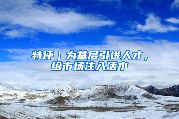 特评|为基层引进人才,给市场注入活水