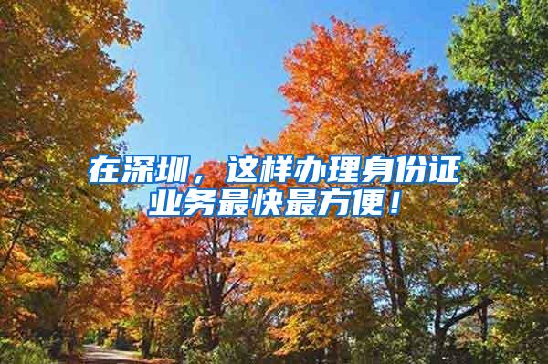 在深圳，这样办理身份证业务最快最方便！