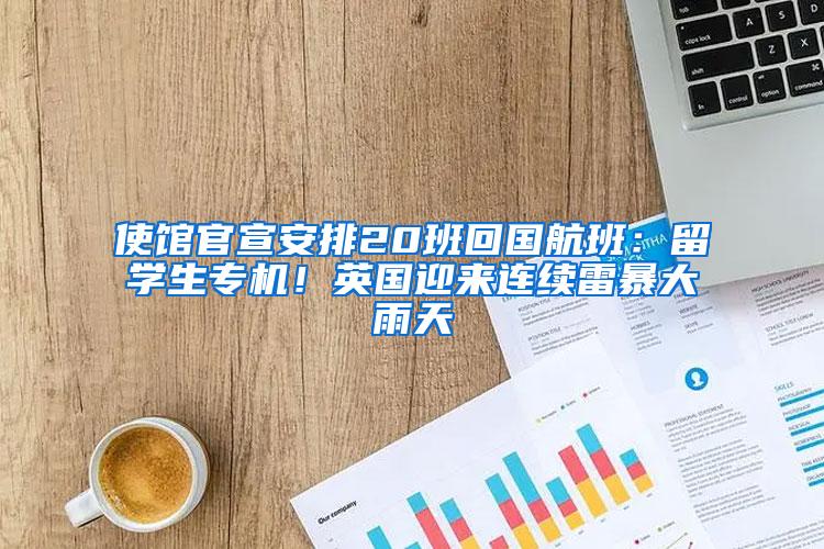 使馆官宣安排20班回国航班：留学生专机！英国迎来连续雷暴大雨天