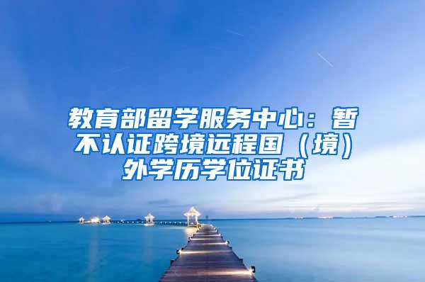 教育部留学服务中心:暂不认证跨境远程国(境)外学历学位证书
