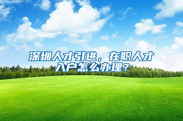 深圳人才引进，在职人才入户怎么办理？