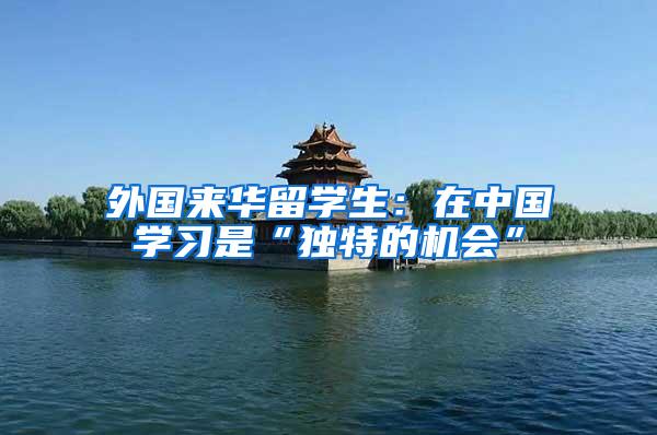 外国来华留学生：在中国学习是“独特的机会”