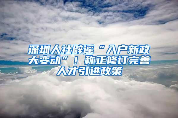 深圳人社辟谣“入户新政大变动”！称正修订完善人才引进政策