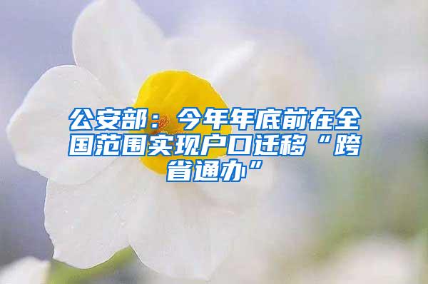 公安部:今年年底前在全国范围实现户口迁移“跨省通办”