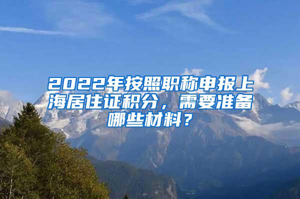 2022年按照职称申报上海居住证积分,需要准备哪些材料?