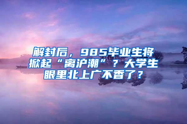 解封后，985毕业生将掀起“离沪潮”？大学生眼里北上广不香了？