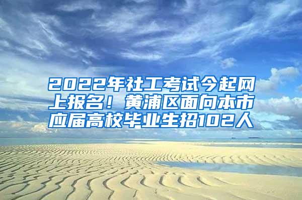 2022年社工考试今起网上报名！黄浦区面向本市应届高校毕业生招102人